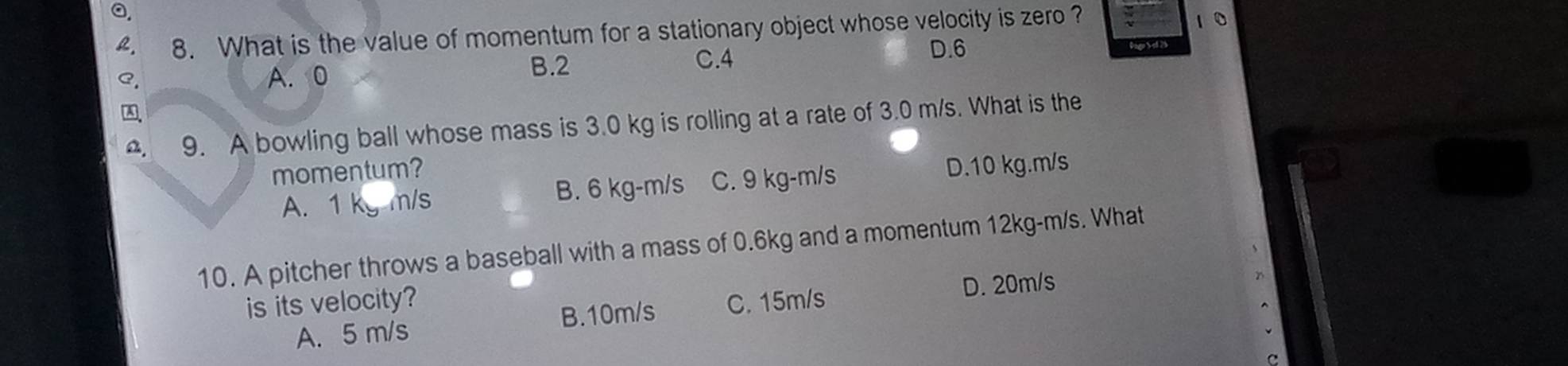 a.
L. 8. What is the value of momentum for a stationary object whose velocity is zero ?
10
C. 4
C. A. 0 B. 2 D. 6
A
a. 9. A bowling ball whose mass is 3.0 kg is rolling at a rate of 3.0 m/s. What is the
momentum?
A. 1 kg m/s B. 6 kg-m/s C. 9 kg-m/s
D. 10 kg.m/s
10. A pitcher throws a baseball with a mass of 0.6kg and a momentum 12kg-m/s. What
is its velocity? C. 15m/s
D. 20m/s
B. 10m/s
A. 5 m/s