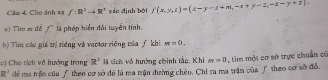 Cho ánh xạ f:R^3to R^3 xác định bởi f(x,y,z)=(x-y-z+m,-x+y-z,-x-y+z). 
a) Tìm m đề ƒ' là phép biển đổi tuyến tính. 
b) Tìm các giá trị riêng và vector riêng của ƒ khi m=0. 
c) Cho tích vô hướng trong R^3 là tích vô hướng chính tắc. Khi m=0 , tìm một cơ sở trực chuẩn cử
R^3 để ma trận của ƒ theo cơ sở đó là ma trận đường chéo. Chỉ ra ma trận của ƒ theo cơ sở đó.