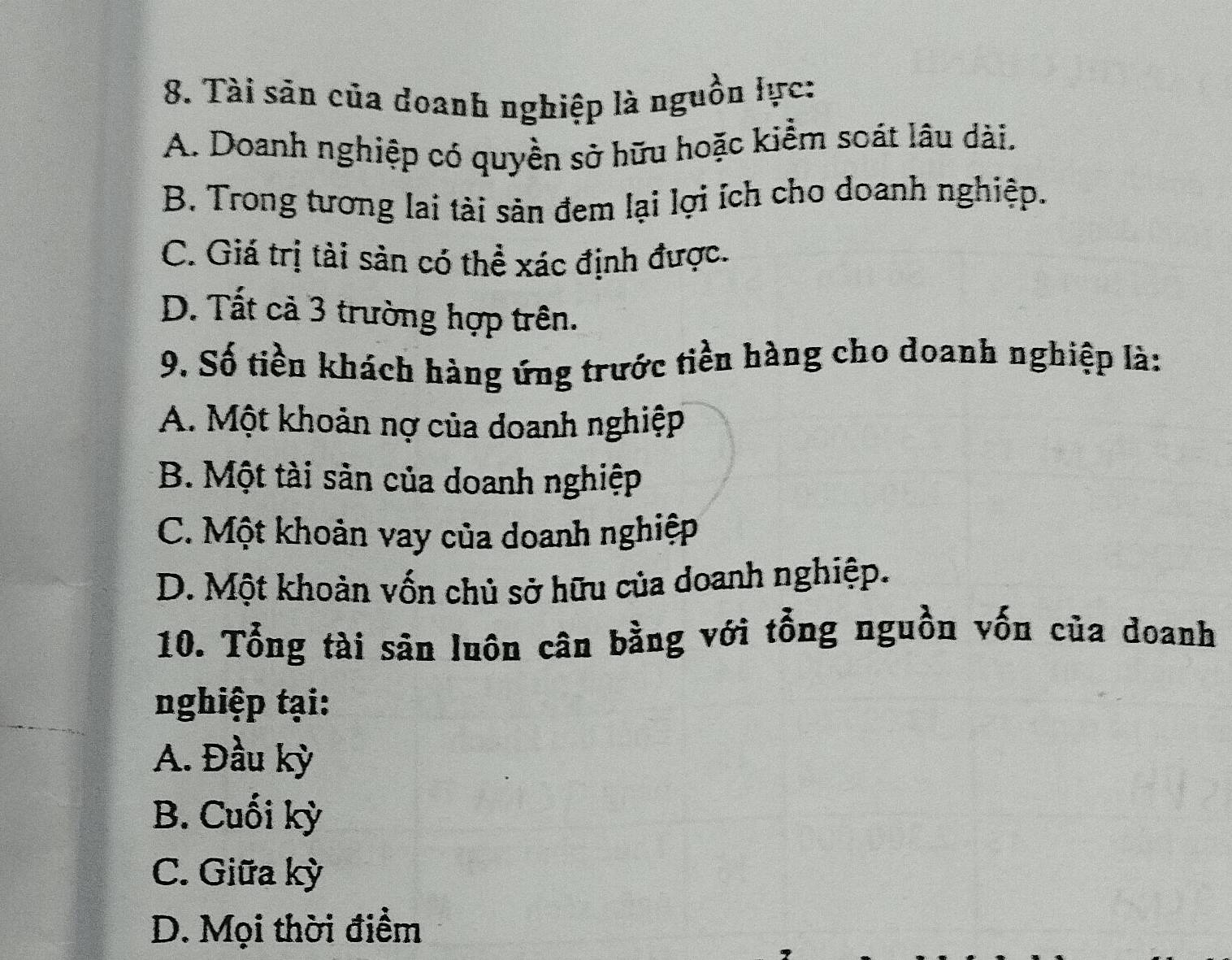 Tài săn của doanh nghiệp là nguồn lực:
A. Doanh nghiệp có quyền sở hữu hoặc kiểm soát lâu dài.
B. Trong tương lai tài sản đem lại lợi ích cho doanh nghiệp.
C. Giá trị tài sản có thể xác định được.
D. Tất cả 3 trường hợp trên.
9. Số tiền khách hàng ứng trước tiền hàng cho doanh nghiệp là:
A. Một khoản nợ của doanh nghiệp
B. Một tài sản của doanh nghiệp
C. Một khoản vay của doanh nghiệp
D. Một khoàn vốn chủ sở hữu của doanh nghiệp.
10. Tổng tài sân luôn cân bằng với tổng nguồn vốn của doanh
nghiệp tại:
A. Đầu kỳ
B. Cuối kỳ
C. Giữa kỳ
D. Mọi thời điểm