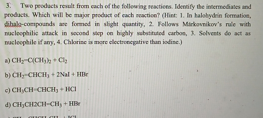 Two products result from each of the following reactions. Identify the intermediates and
products. Which will be major product of each reaction? (Hint: 1. In halohydrin formation,
dihalo-compounds are formed in slight quantity, 2. Follows Märkovnikov's rule with
nucleophilic attack in second step on highly substituted carbon, 3. Solvents do act as
nucleophile if any, 4. Chlorine is more electronegative than iodine.)
a) CH_2=C(CH_3)_2+Cl_2
b) dot CH_2=CHCH_3+2NaI+HBr
c) CH_3CH=CHCH_3+HCl
d) CH_3CH2CH=CH_3+HBr