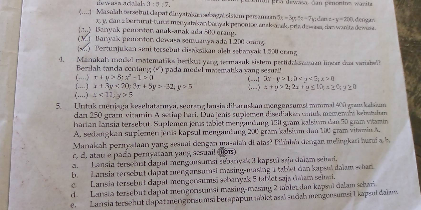 dewasa adalah 3:5:7.
penontón pría dewasa, dan penonton wanita
(....) Masalah tersebut dapat dinyatakan sebagai sistem persamaan 5x=3y;5z=7 y; dan z-y=200 , dengan
x, y, dan z berturut-turut menyatakan banyak penonton anak-anak, pria dewasa, dan wanita dewasa.
(.:..) Banyak penonton anak-anak ada 500 orang.
(M.) Banyak penonton dewasa semuanya ada 1.200 orang.
(x..) Pertunjukan seni tersebut disaksikan oleh sebanyak 1.500 orang.
4. Manakah model matematika berikut yang termasuk sistem pertidaksamaan linear dua variabel?
Berilah tanda centang (✔) pada model matematika yang sesuai!
(....) x+y>8;x^2-1>0 (…) 3x-y>1;0 0
(....) x+3y<20;3x+5y>-32;y>5 (.) x+y>2;2x+y≤ 10;x≥ 0;y≥ 0
(....) x<11;y>5
5. Untuk menjaga kesehatannya, seorang lansia diharuskan mengonsumsi minimal 400 gram kalsium
dan 250 gram vitamin A setiap hari. Dua jenis suplemen disediakan untuk memenuhi kebutuhan
harian lansia tersebut. Suplemen jenis tablet mengandung 150 gram kalsium dan 50 gram vitamin
A, sedangkan suplemen jenis kapsul mengandung 200 gram kalsium dan 100 gram vitamin A.
Manakah pernyataan yang sesuai dengan masalah di atas? Pilihlah dengan melingkari huruf a, b,
c, d, atau e pada pernyataan yang sesuai! HOTS
a. Lansia tersebut dapat mengonsumsi sebanyak 3 kapsul saja dalam sehari.
b. Lansia tersebut dapat mengonsumsi masing-masing 1 tablet dan kapsul dalam sehari.
c. Lansia tersebut dapat mengonsumsi sebanyak 5 tablet saja dalam sehari.
d. Lansia tersebut dapat mengonsumsi masing-masing 2 tablet dan kapsul dalam sehari.
e. Lansia tersebut dapat mengonsumsi berapapun tablet asal sudah mengonsumsi 1 kapsul dalam