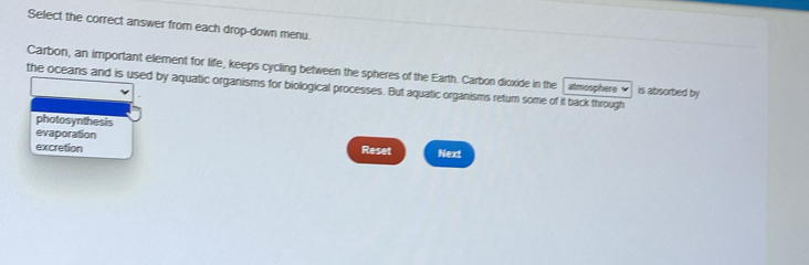 Select the correct answer from each drop-down menu.
Carbon, an important element for life, keeps cycling between the spheres of the Earth. Carbon dioxide in the
the oceans and is used by aquatic organisms for biological processes. But aquatic organisms return some of it back through atmosphere is absorbed by
photosynthesis
evaporation
excretion Reset Next