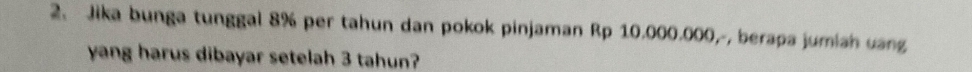 Jika bunga tunggal 8% per tahun dan pokok pinjaman Rp 10.000.000,-, berapa jumiah uang 
yang harus dibayar setelah 3 tahun?