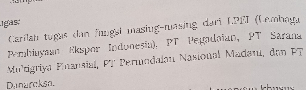 1gas: 
Carilah tugas dan fungsi masing-masing dari LPEI (Lembaga 
Pembiayaan Ekspor Indonesia), PT Pegadaian, PT Sarana 
Multigriya Finansial, PT Permodalan Nasional Madani, dan PT 
Danareksa. 
khusis