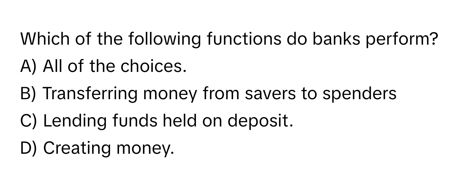 Which of the following functions do banks perform?

A) All of the choices.
B) Transferring money from savers to spenders
C) Lending funds held on deposit.
D) Creating money.