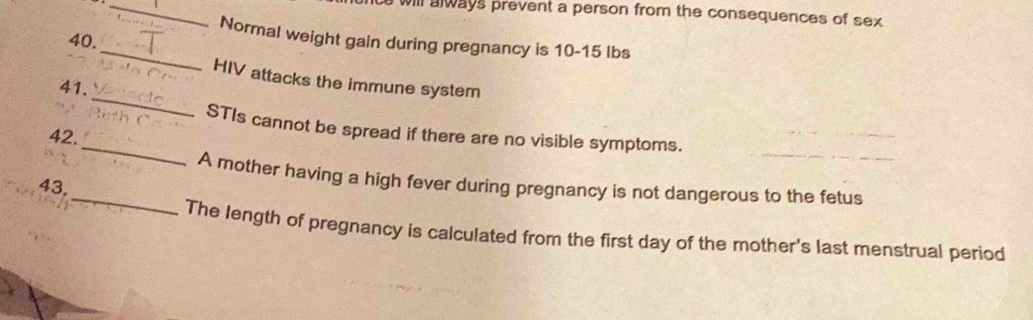 will always prevent a person from the consequences of sex 
_ 
40. 
Normal weight gain during pregnancy is 10-15 lbs
_ 
HIV attacks the immune system 
41. 
_ 
STIs cannot be spread if there are no visible symptoms. 
42. 
_A mother having a high fever during pregnancy is not dangerous to the fetus 
43, 
The length of pregnancy is calculated from the first day of the mother's last menstrual period