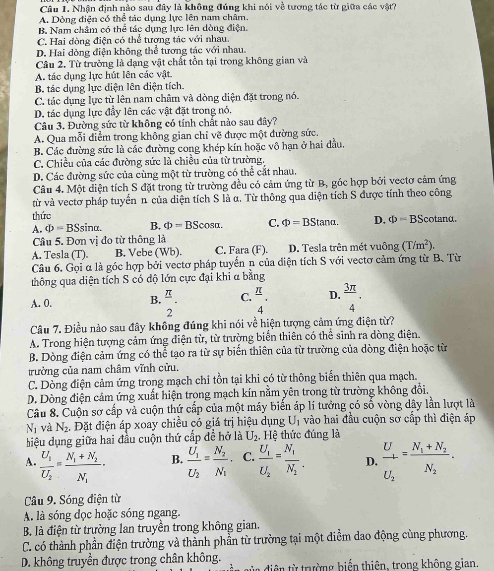 Nhận định nào sau đây là không đúng khi nói về tương tác từ giữa các vật?
A. Dòng điện có thể tác dụng lực lên nam châm.
B. Nam châm có thể tác dụng lực lên dòng điện.
C. Hai dòng điện có thể tương tác với nhau.
D. Hai dòng điện không thể tương tác với nhau.
Câu 2. Từ trường là dạng vật chất tồn tại trong không gian và
A. tác dụng lực hút lên các vật.
B. tác dụng lực điện lên điện tích.
C. tác dụng lực từ lên nam châm và dòng điện đặt trong nó.
D. tác dụng lực đẩy lên các vật đặt trong nó.
Câu 3. Đường sức từ không có tính chất nào sau đây?
A. Qua mỗi điểm trong không gian chỉ vẽ được một đường sức.
B. Các đường sức là các đường cong khép kín hoặc vô hạn ở hai đầu.
C. Chiều của các đường sức là chiều của từ trường.
D. Các đường sức của cùng một từ trường có thể cắt nhau.
Câu 4. Một diện tích S đặt trong từ trường đều có cảm ứng từ B, góc hợp bởi vectơ cảm ứng
từ và vectơ pháp tuyến n của diện tích S là α. Từ thông qua diện tích S được tính theo công
thức
A. Phi =BSsi no B. Phi =BScos alpha . C. Phi =BS tan alpha D. Phi =BSc cotanα.
Câu 5. Đơn vị đo từ thông là
A. Tesla (T). B. Vebe (Wb). C. Fara (F). D. Tesla trên mét vuông (T/m^2).
Câu 6. Gọi α là góc hợp bởi vectơ pháp tuyến n của diện tích S với vectơ cảm ứng từ B. Từ
thông qua diện tích S có độ lớn cực đại khi α hot
C.
D.
A. 0. B.  π /2 .  π /4 .  3π /4 .
Câu 7. Điều nào sau đây không đúng khi nói về hiện tượng cảm ứng điện từ?
A. Trong hiện tượng cảm ứng điện từ, từ trường biến thiên có thể sinh ra dòng điện.
B. Dòng điện cảm ứng có thể tạo ra từ sự biển thiên của từ trường của dòng điện hoặc từ
trường của nam châm vĩnh cửu.
C. Dòng điện cảm ứng trong mạch chỉ tồn tại khi có từ thông biến thiên qua mạch.
D. Dòng điện cảm ứng xuất hiện trong mạch kín nằm yên trong từ trường không đổi.
Câu 8. Cuộn sơ cấp và cuộn thứ cấp của một máy biến áp lí tưởng có số vòng dây lần lượt là
N_1 và N_2. Đặt điện áp xoay chiều có giá trị hiệu dụng U_1 vào hai đầu cuộn sơ cấp thì điện áp
hiệu dụng giữa hai đầu cuộn thứ cấp để hở là U_2. Hệ thức đúng là
A. frac U_1U_2=frac N_1+N_2N_1· frac U_1U_2=frac N_2N_1. C. frac U_1U_2=frac N_1N_2. frac U_1U_2=frac N_1+N_2N_2.
B.
D.
Câu 9. Sóng điện từ
A. là sóng dọc hoặc sóng ngang.
B. là điện từ trường lan truyền trong không gian.
C. có thành phần điện trường và thành phần từ trường tại một điểm dao động cùng phương.
D. không truyền được trong chân không.
ủ n điện từ trường biến thiên, trong không gian.