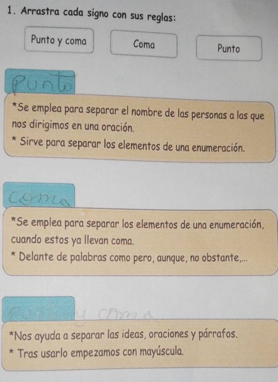 Arrastra cada signo con sus reglas: 
Punto y coma Coma Punto 
*Se emplea para separar el nombre de las personas a las que 
nos dirigimos en una oración. 
* Sirve para separar los elementos de una enumeración. 
m 
*Se emplea para separar los elementos de una enumeración, 
cuando estos ya llevan coma. 
* Delante de palabras como pero, aunque, no obstante,... 
*Nos ayuda a separar las ideas, oraciones y párrafos. 
* Tras usarlo empezamos con mayúscula.