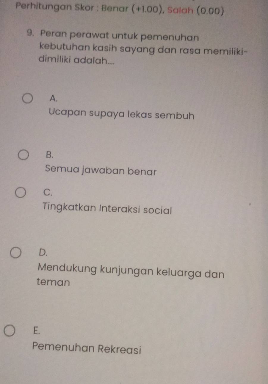 Perhitungan Skor : Benar (+1.00) , Salah (0.00)
9. Peran perawat untuk pemenuhan
kebutuhan kasih sayang dan rasa memiliki-
dimiliki adalah....
A.
Ucapan supaya lekas sembuh
B.
Semua jawaban benar
C.
Tingkatkan Interaksi social
D.
Mendukung kunjungan keluarga dan
teman
E.
Pemenuhan Rekreasi