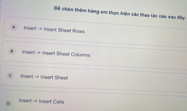 Để chèn thêm hàng em thực hiện các thao tác nào sau đây: 
A Insert -> Insert Sheet Rows 
в Insert -> Insert Sheet Columns 
C Insert -> Insert Sheet 
Insert -> Insert Cells 
D