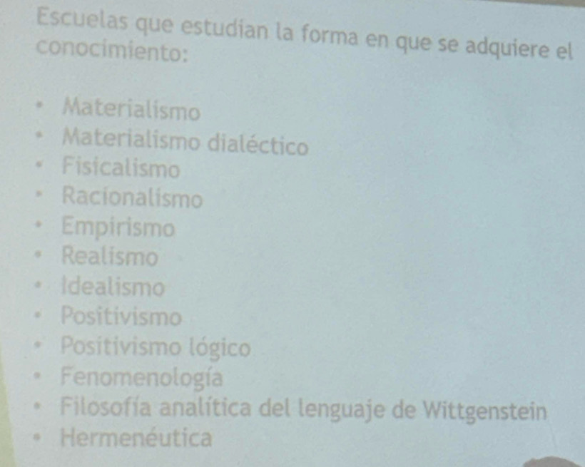 Escuelas que estudian la forma en que se adquiere el
conocimiento:
Materialismo
Materialismo dialéctico
Fisicalismo
Racionalismo
Empirismo
Realismo
Idealismo
Positivismo
Positivismo lógico
Fenomenología
Filosofía analítica del lenguaje de Wittgenstein
Hermenéutica