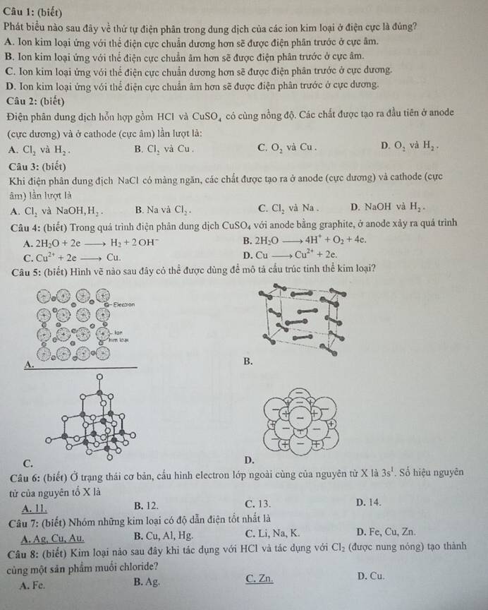 (biết)
Phát biểu nào sau đây về thứ tự điện phân trong dung dịch của các ion kim loại ở điện cực là đúng?
A. Ion kim loại ứng với thể điện cực chuẩn dương hơn sẽ được điện phân trước ở cực âm.
B. Ion kim loại ứng với thế điện cực chuẩn âm hơn sẽ được điện phân trước ở cực âm.
C. Ion kim loại ứng với thể điện cực chuẩn dương hơn sẽ được điện phân trước ở cực dương.
D. Ion kim loại ứng với thể điện cực chuẩn âm hơn sẽ được điện phân trước ở cực dương.
Câu 2: (biết)
Điện phân dung dịch hỗn hợp gồm HCI và CuSO_4 có cùng nồng độ. Các chất được tạo ra đầu tiên ở anode
(cực dương) và ở cathode (cực âm) lần lượt là:
A. Cl_2 và H_2. B. Cl_2 và Cu. C. O_2 và Cu . D. O_2 và H_2.
Câu 3: (biết)
Khi điện phân dung địch NaCl có màng ngăn, các chất được tạo ra ở anode (cực dương) và cathode (cực
âm) lần lượt là
A. Cl_2 và NaOH,H_2. B. Na và Cl_2. C. Cl_2 và Na . D. NaOH và H_2.
Câu 4: (biết) Trong quá trình điện phân dung dịch CuSO_4 với anode bằng graphite, ở anode xảy ra quả trình
B.
A. 2H_2O+2e H_2+2OH^- 2H_2O 4H^++O_2+4e.
C. Cu^(2+)+2e Cu. D. Cu- Cu^(2+)+2e.
Câu 5: (biết) Hình vẽ nào sau đây có thể được dùng để mô tả cầu trúc tỉnh thể kim loại?
+
G-Elecoon
+
lor
hm loại
A.
B.
。
C.
D.
Câu 6: (biết) Ở trạng thái cơ bản, cấu hình electron lớp ngoài cùng của nguyên từ X là 3s^1. Số hiệu nguyên
tử của nguyên tổ X là
A. 11. B. 12. C. 13. D. 14.
* Câu 7: (biết) Nhóm những kim loại có độ dẫn điện tốt nhất là
A. Ag, Cu, Au. B. Cu, Al, Hg. C. Li, Na, K. D. Fe, Cu, Zn.
Câu 8: (biết) Kim loại nảo sau đây khi tác dụng với HCl và tác dụng với Cl_2 (được nung nóng) tạo thành
củng một sản phẩm muối chloride?
A. Fe. B. Ag.
C. Zn. D. Cu.