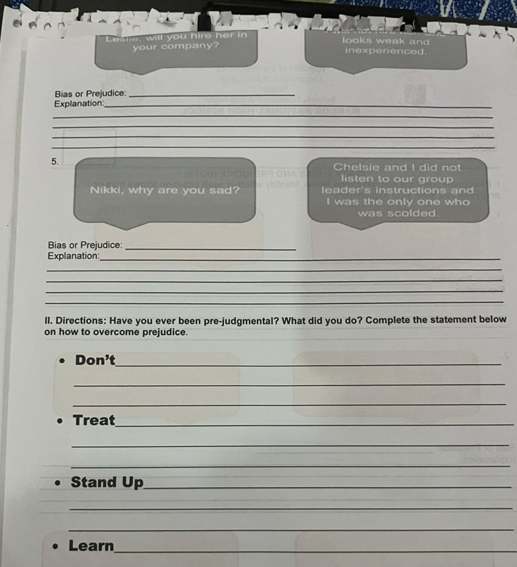 sle, will you hire her in looks weak and 
your company? inexperienced. 
Bias or Prejudice:_ 
Explanation:_ 
_ 
_ 
_ 
_ 
5. 
Chelsie and I did not 
listen to our group 
Nikki, why are you sad? leader's instructions and 
I was the only one who 
was scolded. 
Bias or Prejudice:_ 
Explanation:_ 
_ 
_ 
_ 
_ 
II. Directions: Have you ever been pre-judgmental? What did you do? Complete the statement below 
on how to overcome prejudice. 
Don' _ 
_ 
_ 
Treat_ 
_ 
_ 
Stand y_1 _ 
_ 
_ 
Learn_