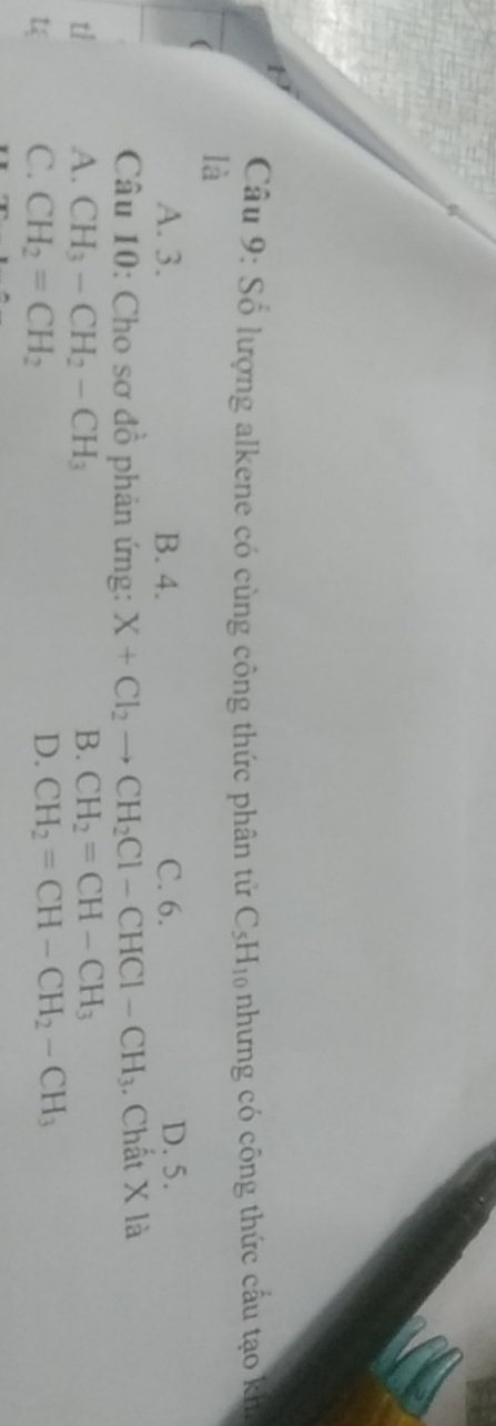 Số lượng alkene có cùng công thức phân tử C_5H_10 nhưng có công thức cấu tạo kh
là
A. 3. B. 4. C. 6. D. 5.
Câu 10: Cho sơ đồ phản ứng: X+Cl_2to CH_2Cl-CHCl-CH_3. Chất X là
A. CH_3-CH_2-CH_3 B. CH_2=CH-CH_3
C. CH_2=CH_2 D. CH_2=CH-CH_2-CH_3