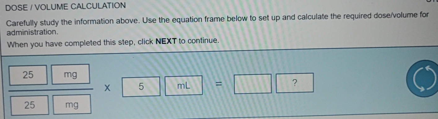 DOSE / VOLUME CALCULATION 
Carefully study the information above. Use the equation frame below to set up and calculate the required dose/volume for 
administration. 
When you have completed this step, click NEXT to continue.
 25mg/25mg * 5mL=□ □ 2^(□)