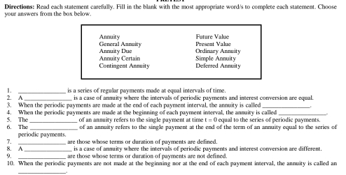 Directions: Read each statement carefully. Fill in the blank with the most appropriate word/s to complete each statement. Choose
your answers from the box below.
Anmuity General Annaity Present Value Future Value
Annuity Due Ordinary Annuity
Annuity Certain Simple Annuity
Contingent Annuity Deferred Annuity
1. _is a series of regular payments made at equal intervals of time.
2. A is a case of annuity where the intervals of periodic payments and interest conversion are equal.
3. When the periodic payments are made at the end of each payment interval, the annuity is called
4. When the periodic payments are made at the beginning of each payment interval, the annuity is called_
5. The _of an annuity refers to the single payment at time t=0 equal to the series of periodic payments.
6. The _of an annuity refers to the single payment at the end of the term of an annuity equal to the series of
periodic payments.
7.
8. A_ _are those whose terms or duration of payments are defined.
is a case of annuity where the intervals of periodic payments and interest conversion are different.
9. _are those whose terms or duration of payments are not defined.
1(). When the periodic payments are not made at the beginning nor at the end of each payment interval, the annuity is called an
_