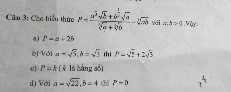 Cho biểu thức P=frac a^(frac 1)3sqrt(b)+b^(frac 1)3sqrt(a)sqrt[6](a)+sqrt[6](b)-sqrt[3](ab) với a, b>0. Vậy:
a) P=a+2b
b) Với a=sqrt(5), b=sqrt(3) thì P=sqrt(5)+2sqrt(3)
c) P=k ( k là hằng số)
d) Với a=sqrt(22), b=4 thì P=0