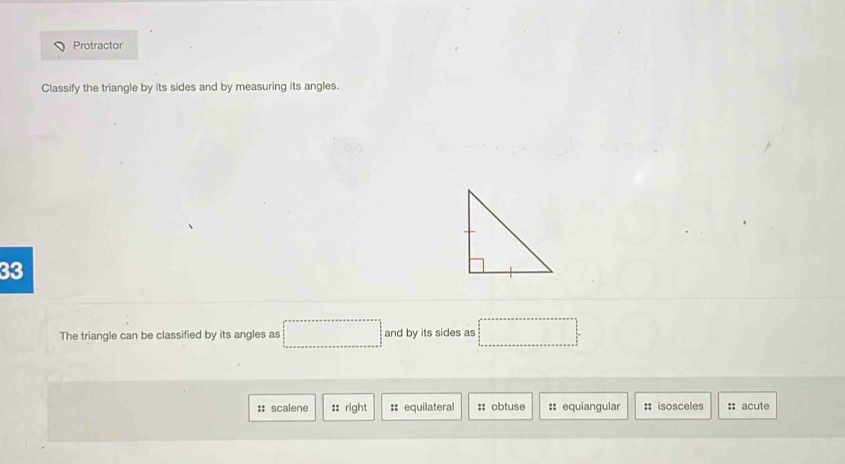 Protractor
Classify the triangle by its sides and by measuring its angles.
33
The triangle can be classified by its angles as □ and by its sides as □ =□°
:: scalene :: right :: equilateral :: obtuse :: equiangular :: isosceles :: acute