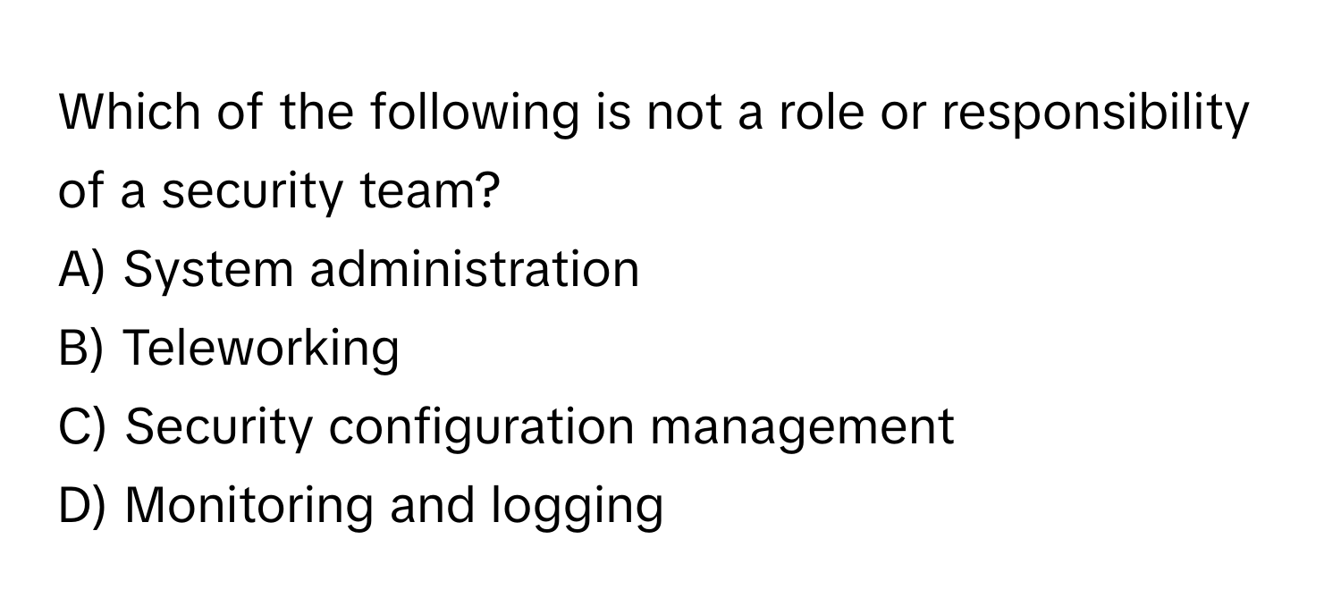 Which of the following is not a role or responsibility of a security team?
A) System administration
B) Teleworking
C) Security configuration management
D) Monitoring and logging