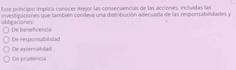 Este principio implica conocer mejor las consecuencias de las acciones, incluidas las
investigaciones que también conlleva una distribución adecuada de las responsabilidades y
obligaciones:
De beneficencia
De responsabilidad
De externalidad
De prudencia