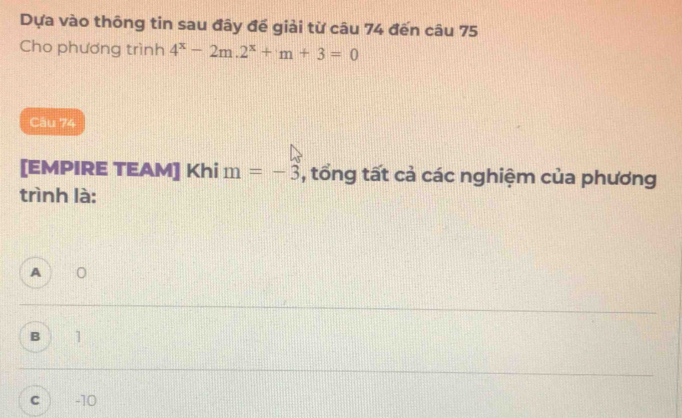 Dựa vào thông tin sau đây đế giải từ câu 74 đến câu 75
Cho phương trình 4^x-2m.2^x+m+3=0
Câu 74
[EMPIRE TEAM] Khi m=-3 , tổng tất cả các nghiệm của phương
trình là:
A
B 1
C -10