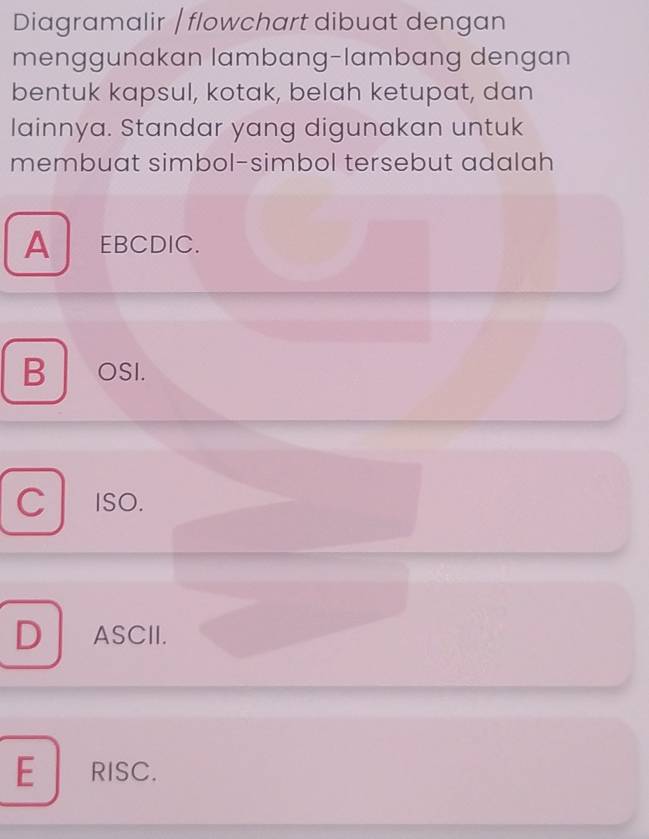 Diagramalir | flowchart dibuat dengan
menggunakan lambang-lambang dengan
bentuk kapsul, kotak, belah ketupat, dan
lainnya. Standar yang digunakan untuk
membuat simbol-simbol tersebut adalah
A EBCDIC.
B OSI.
C ISO.
D ASCI.
E RISC.