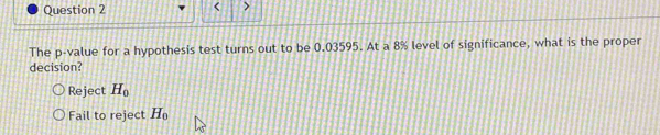 < >
The p -value for a hypothesis test turns out to be 0.03595. At a 8% level of significance, what is the proper
decision?
Reject H_0
Fail to reject H_0