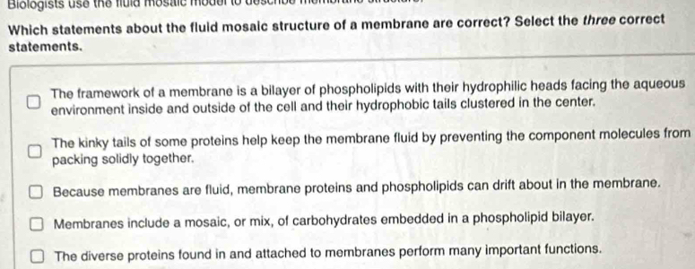 Bibiogists use the fuld mostic mode
Which statements about the fluid mosaic structure of a membrane are correct? Select the three correct
statements.
The framework of a membrane is a bilayer of phospholipids with their hydrophilic heads facing the aqueous
environment inside and outside of the cell and their hydrophobic tails clustered in the center.
The kinky tails of some proteins help keep the membrane fluid by preventing the component molecules from
packing solidly together.
Because membranes are fluid, membrane proteins and phospholipids can drift about in the membrane.
Membranes include a mosaic, or mix, of carbohydrates embedded in a phospholipid bilayer.
The diverse proteins found in and attached to membranes perform many important functions.