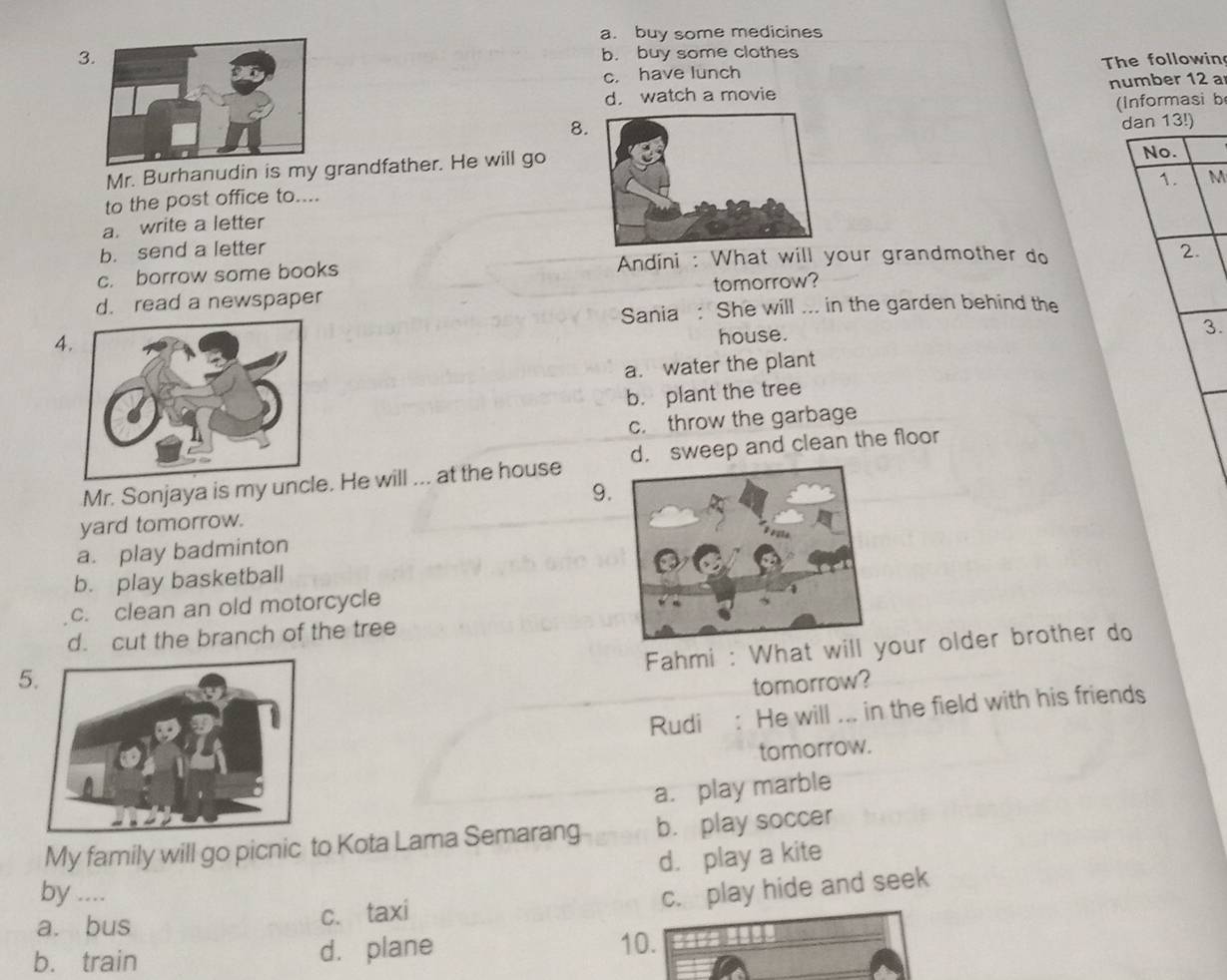 a. buy some medicines
3 b. buy some clothes
c. have lunch The followin
d. watch a movie number 12 a
(Informasi b
8.
dan 13!)
Mr. Burhanudin is my grandfather. He will go
1. M
to the post office to....No.
a. write a letter
b. send a letter2.
c. borrow some books Andini : What will your grandmother do
d. read a newspaper tomorrow?
Sania : She will ... in the garden behind the
4
house.
3.
a. water the plant
b. plant the tree
c. throw the garbage
Mr. Sonjaya is my unce. He will ... at the house d. sweep and clean the floor
9.
yard tomorrow.
a. play badminton
b. play basketball
c. clean an old motorcycle
d. cut the branch of the tree
Fahmi : What will your older brother do
5
tomorrow?
Rudi : He will ... in the field with his friends
tomorrow.
a. play marble
My family will go picnic to Kota Lama Semarang b. play soccer
d. play a kite
by .... c. play hide and seek
a. bus
c. taxi
b. train d. plane 10.