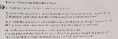 Lesson 1: Parallel and Perpendicular Lines 
1) State an equation of a line parallel to y=- 3/2 x+9. 
2) a) Write the equation of a line parallel to the x-axis that passes through the point (1,4). 
b) In general, what is true about the equation of any line parallel to the x-axis? 
3) a) Write the equation of a line parallel to the y-axis that passes through the point (-9,3). 
b) In general, what is true about the equation of any line parallel to the y-axis? 
4) Use the given information to write the equation of each line. 
a) a line parallel to the line defined by y=3x+5 and passing through the point (3,-5)
B) a line parallel to the line defined by 3x+2y=7 with y -intercep =3