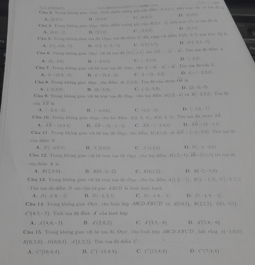 a  i an ch cy kh t     ngờng c c. A(-1,2)
Câu 3, Trong không gian Ozgz, hình chiếu vuờng gọc của điễn A(3,2,1) trên trục Oì có tun dō là
A. (0≥ 1) n. (3,0.8) C. (0,0,3) D. (0,2,0)
Cầu 4. Trong không gian Oryz, hành chiều cuờng góc của M(2,1,-1) trên trục Oz cù tọa đó la
A. (0,0,-1) B. (2,1,0). C. (2,0,0). D. (0,1,0).
Câu 5, Trong không gian toa đô Ozyz, toa độ diểm C dài xíng yāi diễm G (1,-1,7) )qua trụe O_y lá
A. G(-5,0,-7). B. G'(-5,-3,-7) C. G'(5,1,7) D. G(-5,3,-7)
Câu 6. Trong không gian Oryz với hệ tọa độ (O,hat i,hat j,hat k) rho vector OA=-2vector i-5vector k Tìm toa độ điểm 4 te
A. (5,-2,0) B. (-2,0.5) C. (-2,5,0) D. (-2,5).
Câu 7. Trong không gian với hệ trục tos độ Ozyz , cho vector -3i-2j+2k.Tìm tọa độ của s
A. S=(2,3,-2) B. 6-(3,2-2) C. d=(3;-2,2) D. hat u=(-2,3,2).
Câu 8. Trong không gian Oxyz , cho điểm A(-2,3,5) Toa độ của vécto overline OA 1A
A. (-2;3;5). B. (2;-3;5) C. (-2;-3;5). D. (2;-3;-5)
Câu 9. Trong không gian với hệ trục tọa độ Oryz , cho hai điểm A(1,2,-4) v H(-3,2,2) Toa độ
của vector AB|a
A. (-2,4,-2). B. (-4,0,6) C. (4,0,-6) D. (-1,2;-1).
Câu 10, Trong không gian Oryz, cho hai điểm A(2,3,4),B(6,2,2) Tìim tọa độ vecto vector AB
A. vector AB=(4;3:4). B. overline AB=(4,-1,-2) C. vector AB=(-2,3,4). D. overline AB=(1,-1,4)
Câu 11. Trong không gian với hệ toa độ Ozuz, cho diểm M(3,1,0) và vector MN=(-1,-1,0) Tìm tọa độ
của diễm N
A. N(-2,0,0) B. N(2,0,0). C. N(4:20) D. N(-1,-20)
Câu 12, Trong không gian với hệ trục tọa độ Ox2 , cho hai điểm A(1;2;-1),AB= 1;3;1) thi toa 4x
của điểm B là
A. B(2,5,0) B、 B(0,-1,-2) C. B(0,1;2). D. B(-2,-5,0)
Cầu 13. Trong không gian với hệ trục tọa độ Ozyz, cho ba điểm A(1,2,-1),B(2,-1,3),C(-3,5,1). Tìm tọa độ điểm D sao cho tử giác ABCD là hình bình hành.
A. D(-2,8,-3) B. D(-2,2,5). C. D(-4,8,-5). D. D(-4,8,-3).
Câu 14. Trong không gian Oxy , cho hình hộp ABCD,A'B'C'D' có A(1;0;1),B(2;1;2),D(1;-1;1),
C'(4;5;-5) Tính tọa độ đỉnh A' của hình hộp.
A. A'(4;6;-5). B. A'(2;0;2) C. A'(3;5;-6). D. A'(3,4,-6).
Cầu 15. Trong không gian với bệ tọa độ Oxyz , cho hình hộp ABCD,A'B'C'D' , biết rằng A(-3;0;0).
B(0;2;0),D(0;0;1),A'(1;2;3) Tìm tọa độ điểm C'
A. C(10;4;4) B. C'(-13;4;4). C. C'(13;4:4). D. C'(7;4;4)