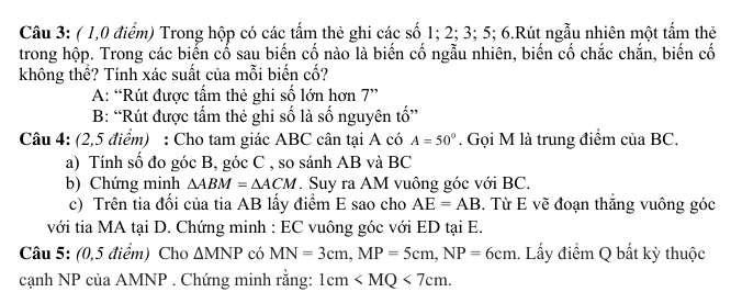 ( 1,0 điểm) Trong hộp có các tấm thẻ ghi các số 1; 2; 3; 5; 6.Rút ngẫu nhiên một tấm thê 
trong hộp. Trong các biến cố sau biến cố nào là biến cố ngẫu nhiên, biến cố chắc chắn, biến cố 
không thể? Tính xác suất của mỗi biến cố? 
A: “Rút được tấm thẻ ghi số lớn hơn 7 ” 
B: “Rút được tấm thẻ ghi số là số nguyên tố” 
Câu 4: (2,5 điểm) : Cho tam giác ABC cân tại A có A=50°. Gọi M là trung điểm của BC. 
a) Tính số đo góc B, góc C , so sánh AB và BC
b) Chứng minh △ ABM=△ ACM *. Suy ra AM vuông góc với BC. 
c) Trên tia đối của tia AB lấy điểm E sao cho AE=AB. Từ E vẽ đoạn thắng vuông góc 
với tia MA tại D. Chứng minh : EC vuông góc với ED tại E. 
Câu 5: (0,5 điểm) Cho △ MNP có MN=3cm, MP=5cm, NP=6cm. Lấy điểm Q bất kỳ thuộc 
cạnh NP của AMNP. Chứng minh rằng: 1cm .