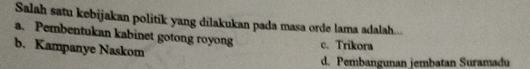 Salah satu kebijakan politik yang dilakukan pada masa orde lama adalah...
a. Pembentukan kabinet gotong royong c. Trikora
b. Kampanye Naskom
d. Pembangunan jembatan Suramadu