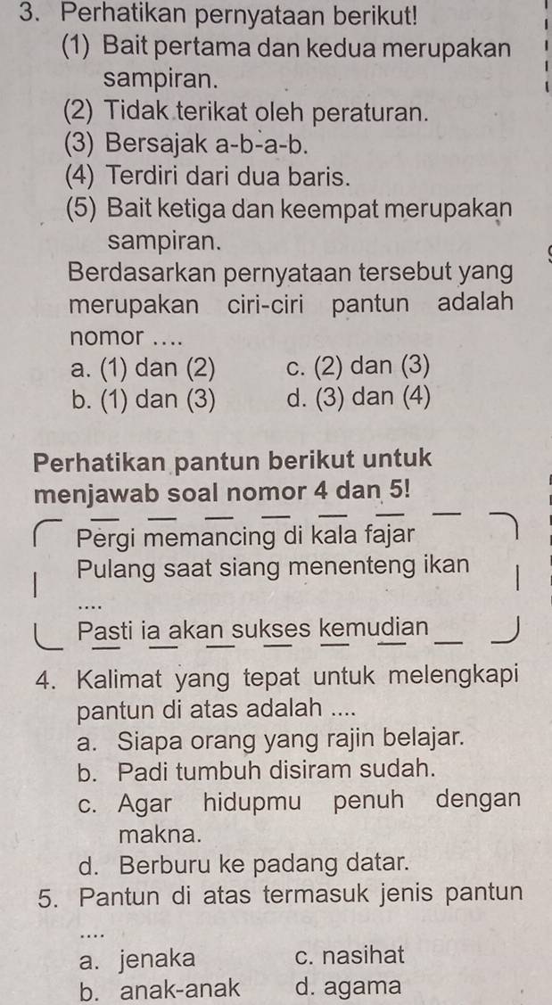 Perhatikan pernyataan berikut!
(1) Bait pertama dan kedua merupakan
sampiran.
(2) Tidak terikat oleh peraturan.
(3) Bersajak a-b-a-b.
(4) Terdiri dari dua baris.
(5) Bait ketiga dan keempat merupakan
sampiran.
Berdasarkan pernyataan tersebut yang
merupakan ciri-ciri pantun adalah
nomor ....
a. (1) dan (2) c. (2) dan (3)
b. (1) dan (3) d. (3) dan (4)
Perhatikan pantun berikut untuk
menjawab soal nomor 4 dan 5!
_
Pergi memancing di kala fajar
Pulang saat siang menenteng ikan
Pasti ia akan sukses kemudian __ 
4. Kalimat yang tepat untuk melengkapi
pantun di atas adalah ....
a. Siapa orang yang rajin belajar.
b. Padi tumbuh disiram sudah.
c. Agar hidupmu penuh dengan
makna.
d. Berburu ke padang datar.
5. Pantun di atas termasuk jenis pantun
….
a. jenaka c. nasihat
b. anak-anak d. agama