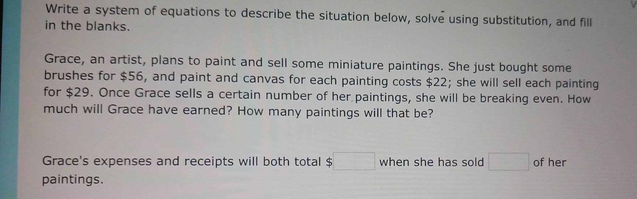 Write a system of equations to describe the situation below, solve using substitution, and fill 
in the blanks. 
Grace, an artist, plans to paint and sell some miniature paintings. She just bought some 
brushes for $56, and paint and canvas for each painting costs $22; she will sell each painting 
for $29. Once Grace sells a certain number of her paintings, she will be breaking even. How 
much will Grace have earned? How many paintings will that be? 
Grace's expenses and receipts will both total $□ when she has sold □ of her 
paintings.