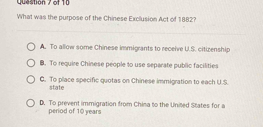 What was the purpose of the Chinese Exclusion Act of 1882?
A. To allow some Chinese immigrants to receive U.S. citizenship
B. To require Chinese people to use separate public facilities
C. To place specific quotas on Chinese immigration to each U.S.
state
D. To prevent immigration from China to the United States for a
period of 10 years