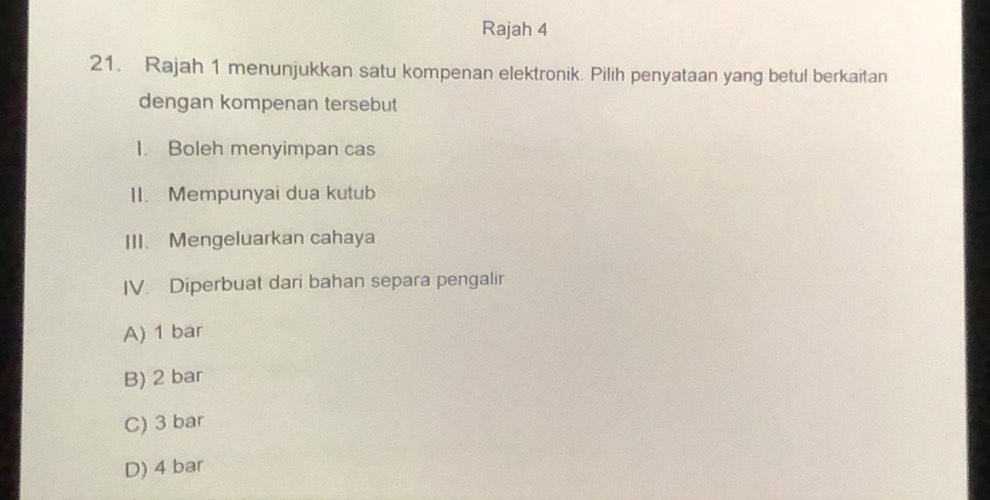 Rajah 4
21. Rajah 1 menunjukkan satu kompenan elektronik. Pilih penyataan yang betul berkaitan
dengan kompenan tersebut
I. Boleh menyimpan cas
II. Mempunyai dua kutub
III. Mengeluarkan cahaya
IV. Diperbuat dari bahan separa pengalir
A) 1 bar
B) 2 bar
C) 3 bar
D) 4 bar