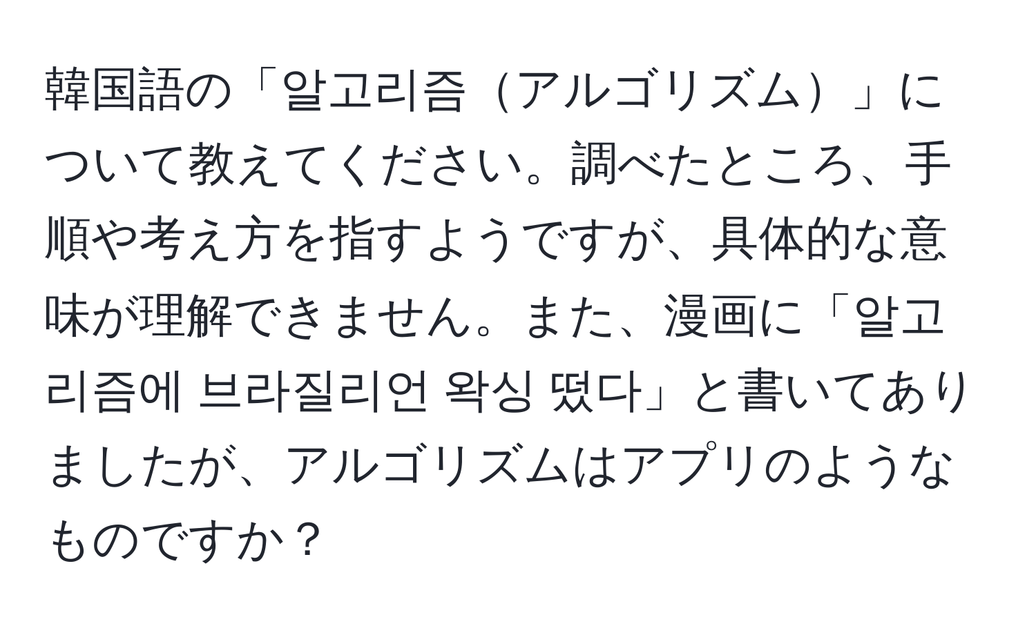 韓国語の「알고리즘アルゴリズム」について教えてください。調べたところ、手順や考え方を指すようですが、具体的な意味が理解できません。また、漫画に「알고리즘에 브라질리언 왁싱 떴다」と書いてありましたが、アルゴリズムはアプリのようなものですか？