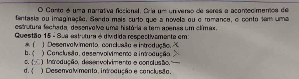 Conto é uma narrativa ficcional. Cria um universo de seres e acontecimentos de
fantasia ou imaginação. Sendo mais curto que a novela ou o romance, o conto tem uma
estrutura fechada, desenvolve uma história e tem apenas um clímax.
Questão 15 - Sua estrutura é dividida respectivamente em:
a. ( ) Desenvolvimento, conclusão e introdução.
b. ( ) Conclusão, desenvolvimento e introdução.
c. ( ) Introdução, desenvolvimento e conclusão.
d. ( ) Desenvolvimento, introdução e conclusão.