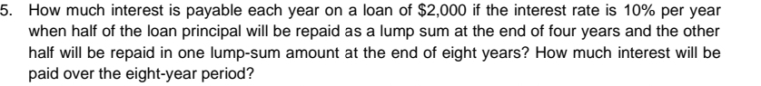 How much interest is payable each year on a loan of $2,000 if the interest rate is 10% per year
when half of the loan principal will be repaid as a lump sum at the end of four years and the other 
half will be repaid in one lump-sum amount at the end of eight years? How much interest will be 
paid over the eight-year period?