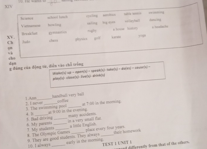 an t _
XIV
Science school lunch cycling aerobics table tennis swimming
Vietnamese bowling sailing big eyes volleyball dancing
XV. gymnastics rugby a house history
a headache
Breakfast
Ch Judo chess physics golf karate yoga
φn
và
cho
dạn
g đúng của động từ, điễn vào chỗ trống
Wake(s) up - open(s) - speak(s)- take(s) - do(es) - cause(s) -
play(s)- close(s)- live(s)- drink(s)
1.Ann_ handball very ball
2. I never _coffee in the morning.
3. The swimming pool _at 7:00 
4. It _at 9:00 in the evening.
5. Bad driving many accidents.
6. My parents __in a very small flat.
7. My students _a little English.
8. The Olympic Games _place every four years.
9. They are good students. They always their homework
10. I always_ early in the morning.
TEST 1 UNIT 1
nced differently from that of the others.