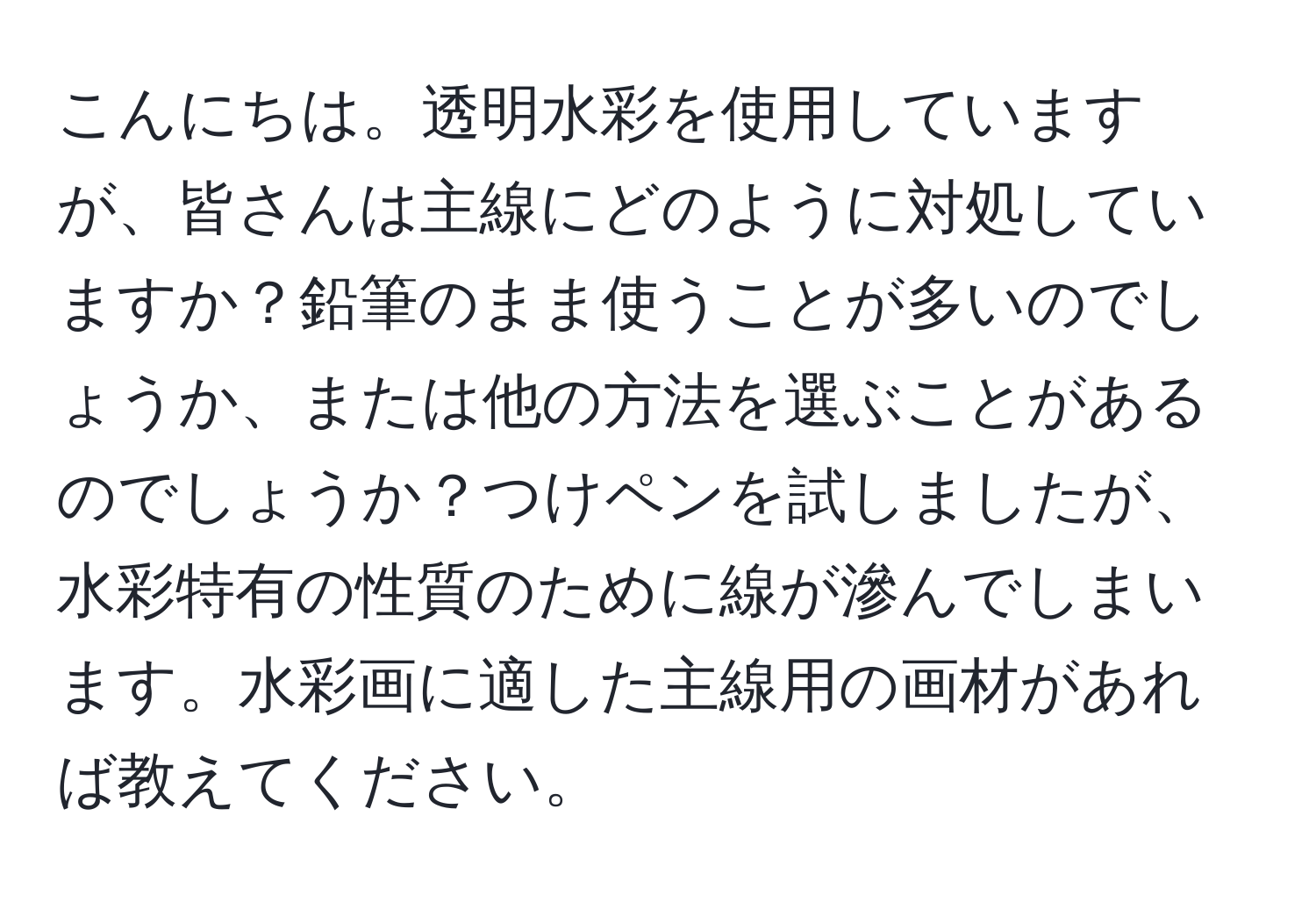 こんにちは。透明水彩を使用していますが、皆さんは主線にどのように対処していますか？鉛筆のまま使うことが多いのでしょうか、または他の方法を選ぶことがあるのでしょうか？つけペンを試しましたが、水彩特有の性質のために線が滲んでしまいます。水彩画に適した主線用の画材があれば教えてください。