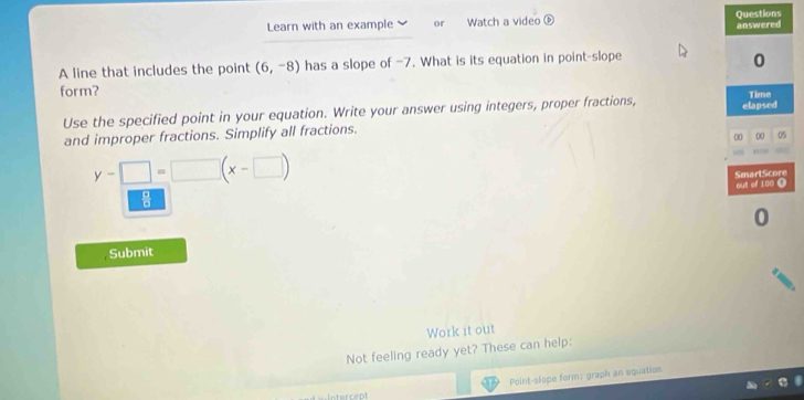 Learn with an example or Watch a video ⑥ Questions 
answered 
A line that includes the point (6,-8) has a slope of -7. What is its equation in point-slope 
0 
form? 
Use the specified point in your equation. Write your answer using integers, proper fractions, elapsed Time 
and improper fractions. Simplify all fractions. 
00 00 05
y-□ =□ (x-□ )
SmartScore out of 180 ( 
0 
Submit 
Work it out 
Not feeling ready yet? These can help: 
Point-slope form: graph an equation 
stercept