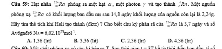 Hạt nhân _(81)^(224)Ra phóng ra một hạt α, một photon y và tạo thành _z^(ARn. Một nguồn
phóng xạ _(88)^(224)Ra có khổi lượng ban đầu mọ sau 14, 8 ngày khổi lượng của nguồn còn lại là 2,24g.
Hãy tìm thể tích khí Heli tạo thành (đktc) ? Cho biết chu kỳ phân rã của _(88)^(224)Ra 1à 3,7 ngày và số
Avôgađrô N_A)=6,02.10^(23)mol^(-1).
A. 1,36 (lit) B. 3,36 (lit) C. 2,36 (lit) D. 4,36 (1it)
Câu 601 Một chất phóng xã có chu ki bán ra T. Sau thời gian t=3T L t thời điễn ban đầu ti số