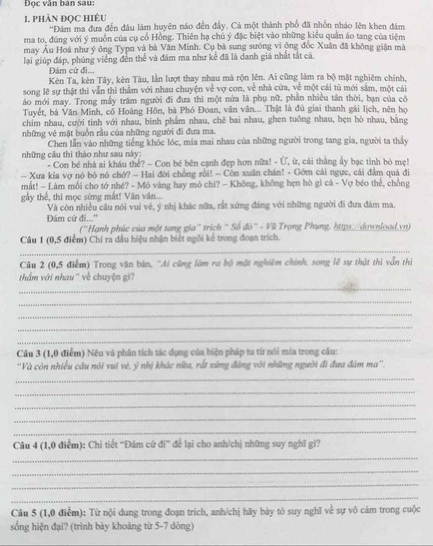 Đọc văn bản sau:
I. PHÀN ĐQC HIÉU
'Đám ma đưa đến đâu làm huyên náo đến đấy. Cả một thành phố đã nhốn nháo lên khen đám
ma to, đúng với ý muốn của cụ cố Hồng. Thiên hạ chú ý đặc biệt vào những kiều quần áo tang của tiêm
may Âu Hoá như ý ông Typn và bà Văn Minh. Cụ bà sung sướng vì ông đốc Xuân đã không giận mà
lại giúp đáp, phúng viếng đến thế và đám ma như kể đã là danh giá nhất tất cả.
Đám cứ đi...
Kèn Ta, kèn Tây, kèn Tàu, lần lượt thay nhau mà rộn lên. Ai cũng làm ra bộ mặt nghiêm chinh,
song lẽ sự thật thì vẫn thì thầm với nhau chuyện về vợ con, về nhà cửa, về một cái tủ mới săm, một cái
áo mới may. Trong mấy trăm người đí đưa thì một nửa là phụ nữ, phần nhiều tân thời, bạn của cô
Tuyết, bà Văn Minh, cổ Hoàng Hôn, bà Phó Đoan, vân vân... Thật là đủ giai thanh gái lịch, nên họ
chim nhau, cười tình với nhau, bình phẩm nhau, chê bai nhau, ghen tuông nhau, hẹn hò nhau, bằng
những vẻ mặt buồn rầu của những người đi đưa ma.
Chen lẫn vào những tiếng khóc lóc, mia mai nhau của những người trong tang gia, người ta thầy
những câu thì thào như sau này:
- Con bé nhà ai kháu thế? - Con bé bên cạnh đẹp hơn nữa! - Ủ, ừ, cái thằng ẩy bạc tình bỏ mẹ!
-- Xưa kia vợ nó bỏ nó chớ? - Hai đời chồng rồi! - Còn xuân chán! - Gớm cái ngực, cái đầm quá đi
mất! - Làm mối cho tớ nhé? - Mỏ vàng hay mỏ chì? - Không, không hẹn hò gì cả - Vợ béo thể, chồng
gầy thế, thì mọc sừng mất! Vân vân...
Và còn nhiều câu nói vui vẻ, ý nhị khác nữa, rất xứng đáng với những người đi đưa đám ma.
Đám cứ đi...”
(''Hạnh phúc của một tang gia''' trích ''' Số đò''' - Vũ Trọng Phụng, https://download.vn)
Câu 1 (0,5 điểm) Chi ra dấu hiệu nhận biết ngôi kể trong đoạn trích.
_
Câu 2 (0,5 điễm) Trong văn bản, ''Ai cũng làm ra bộ mật nghiêm chính, song lẽ sự thật thì vẫn thì
thầm với nhau'' về chuyện gi?
_
_
_
_
_
Câu 3 (1,0 điểm) Nêu và phân tích tác dụng của biện pháp tu từ nói mia trong câu:
''Và còn nhiều cầu nói vui vẻ, ý nhị khác nữa, rất xứng đáng với những người đi đưa đám ma''.
_
_
_
_
_
Câu 4 (1,0 điểm): Chi tiết 'Đám cứ di^n đề lại cho anh/chị những suy nghĩ gi?
_
_
_
_
Câu 5 (1,0 điểm): Từ nội dung trong đoạn trích, anh/chị hãy bày tỏ suy nghĩ về sự vô cám trong cuộc
sống hiện đại? (trình bày khoảng từ 5-7 dòng)