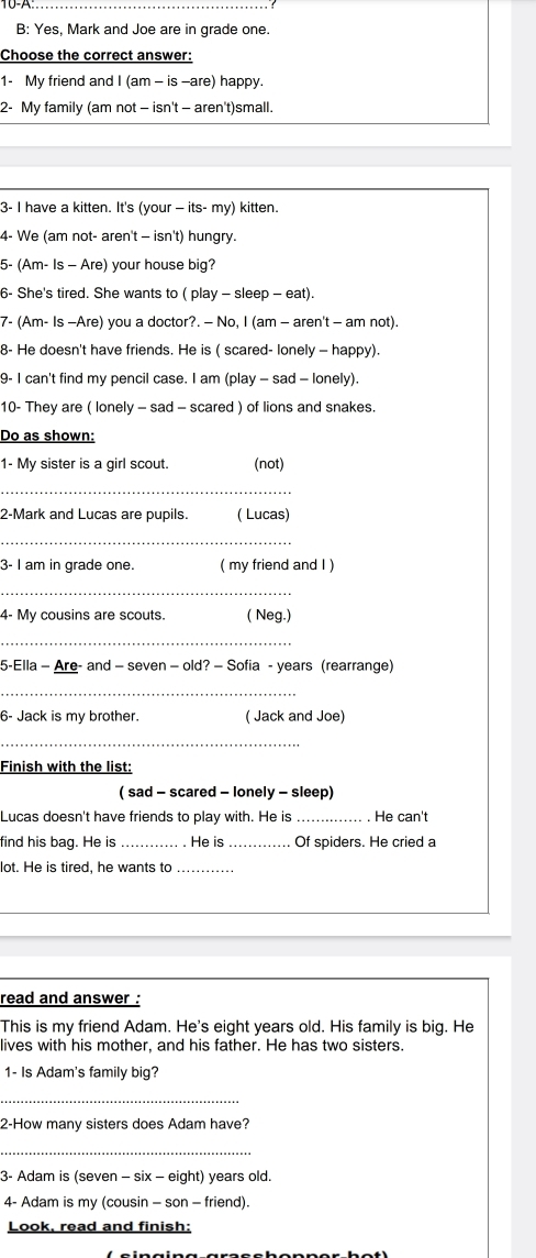 B: Yes, Mark and Joe are in grade one. 
Choose the correct answer: 
1- My friend and I (am - is -are) happy. 
2- My family (am not - isn't - aren't)small. 
3- I have a kitten. It's (your — its- my) kitten. 
4- We (am not- aren't - isn't) hungry. 
5- (Am- Is - Are) your house big? 
6- She's tired. She wants to ( play - sleep - eat). 
7- (Am- Is -Are) you a doctor?. — No, I (am - aren't - am not). 
8- He doesn't have friends. He is ( scared- lonely - happy). 
9- I can't find my pencil case. I am (play - sad - lonely). 
10- They are ( lonely - sad - scared ) of lions and snakes. 
Do as shown: 
1- My sister is a girl scout. (not) 
_ 
2-Mark and Lucas are pupils. ( Lucas) 
_ 
3- I am in grade one. ( my friend and I ) 
_ 
4- My cousins are scouts. ( Neg.) 
_ 
5-Ella - Are- and - seven - old? - Sofia - years (rearrange) 
_ 
6- Jack is my brother. ( Jack and Joe) 
_ 
Finish with the list: 
( sad - scared - lonely - sleep) 
Lucas doesn't have friends to play with. He is _He can't 
find his bag. He is _He is _Of spiders. He cried a 
lot. He is tired, he wants to_ 
read and answer . 
This is my friend Adam. He's eight years old. His family is big. He 
lives with his mother, and his father. He has two sisters. 
1- Is Adam's family big? 
_ 
2-How many sisters does Adam have? 
_ 
3- Adam is (seven - six - eight) years old. 
4- Adam is my (cousin - son - friend) 
Look, read and finish: