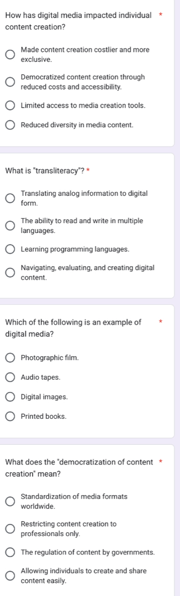 How has digital media impacted individual
content creation?
Made content creation costlier and more
exclusive.
Democratized content creation through
reduced costs and accessibility.
Limited access to media creation tools.
Reduced diversity in media content.
What is "transliteracy"? *
Translating analog information to digital
form.
The ability to read and write in multiple
languages.
Learning programming languages.
Navigating, evaluating, and creating digital
content.
Which of the following is an example of
digital media?
Photographic film.
Audio tapes.
Digital images.
Printed books.
What does the "democratization of content *
creation" mean?
Standardization of media formats
worldwide.
Restricting content creation to
professionals only.
The regulation of content by governments.
Allowing individuals to create and share
content easily.
