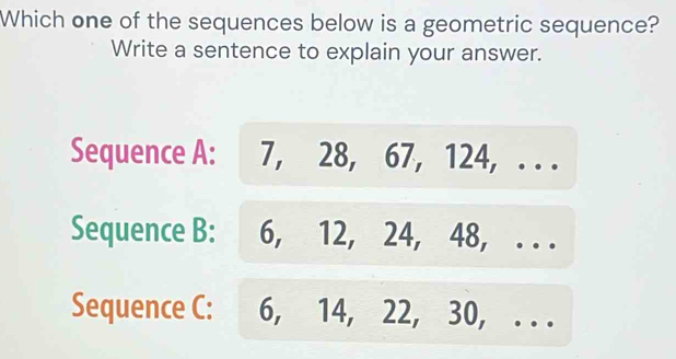 Which one of the sequences below is a geometric sequence?
Write a sentence to explain your answer.
Sequence A: 7, 28, 67, 124, . . .
Sequence B: 6, 12, 24, 48, . . .
Sequence C: 6, 14, 22, 30,_