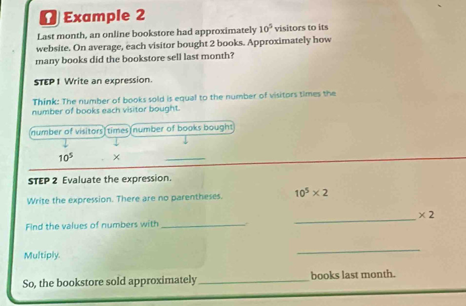 Example 2 
Last month, an online bookstore had approximately 10^5 visitors to its 
website. On average, each visitor bought 2 books. Approximately how 
many books did the bookstore sell last month? 
STEP1 Write an expression. 
Think: The number of books sold is equal to the number of visitors times the 
number of books each visitor bought. 
number of visitors times number of books bought
10^5 × 
_ 
STEP 2 Evaluate the expression.
10^5* 2
Write the expression. There are no parentheses. 
_ * 2
Find the values of numbers with_ 
Multiply. 
_ 
So, the bookstore sold approximately_ books last month.