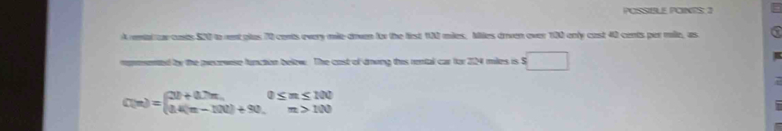 POSSIBLE POINES: 2 
A renal r casts $20 to rent glas 70 conts every mile drvan for the first 100 mies, Miles drven over 100 only cast 40 cents per mile, as 
rommented by the pecewese function below. The cast of drong this rental car for 2124 miles is S s□
C(n)=beginarrayl 20+0.7n,0≤ n≤ 100 14(n-100)+90.endarray.
